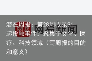 潜在周报：第28周收录91起投融事件，聚集于文化、医疗、科技领域（写周报的目的和意义）