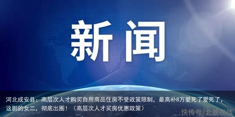 河北成安县：高层次人才购买自用商品住房不受政策限制，最高补8万爱死了爱死了，这剧的女二，彻底出圈！（高层次人才买房优惠政策）