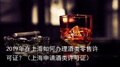 2019年在上海如何办理酒类零售许可证？（上海申请酒类许可证）