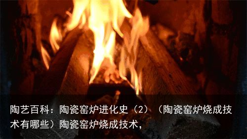 陶艺百科：陶瓷窑炉进化史（2）（陶瓷窑炉烧成技术有哪些）陶瓷窑炉烧成技术，