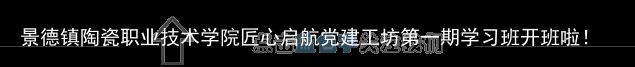 景德镇陶瓷职业技术学院匠心启航党建工坊第一期学习班开班啦！（景德镇瓷器培训）景德镇陶瓷技术培训班哪里学，