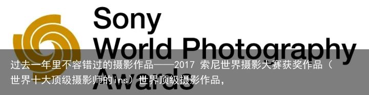 过去一年里不容错过的摄影作品——2017 索尼世界摄影大赛获奖作品（世界十大顶级摄影师的ins）世界顶级摄影作品，
