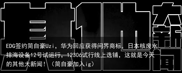 EDG签约简自豪Uzi，华为回应获得问界商标，日本核废水排海设备12号试运行，12306试行线上选铺，这就是今天的其他大新闻！（简自豪加入ig）