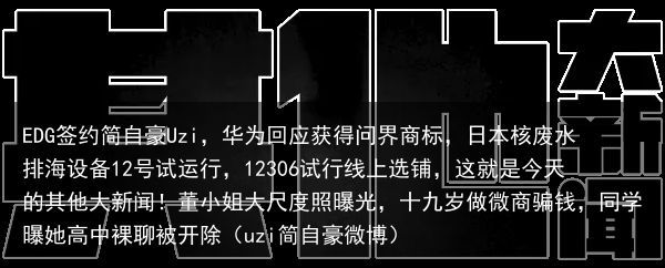 EDG签约简自豪Uzi，华为回应获得问界商标，日本核废水排海设备12号试运行，12306试行线上选铺，这就是今天的其他大新闻！董小姐大尺度照曝光，十九岁做微商骗钱，同学曝她高中裸聊被开除（uzi简自豪微博）