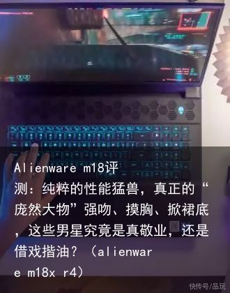 Alienware m18评测：纯粹的性能猛兽，真正的“庞然大物”强吻、摸胸、掀裙底，这些男星究竟是真敬业，还是借戏揩油？（alienware m18x r4）