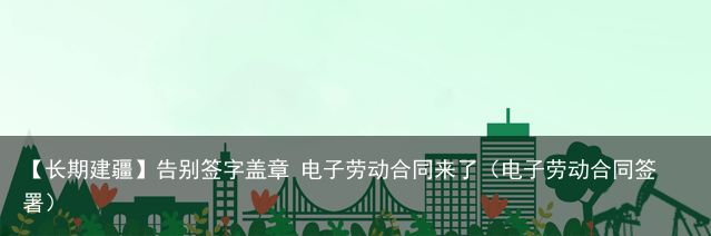 【长期建疆】告别签字盖章 电子劳动合同来了（电子劳动合同签署）