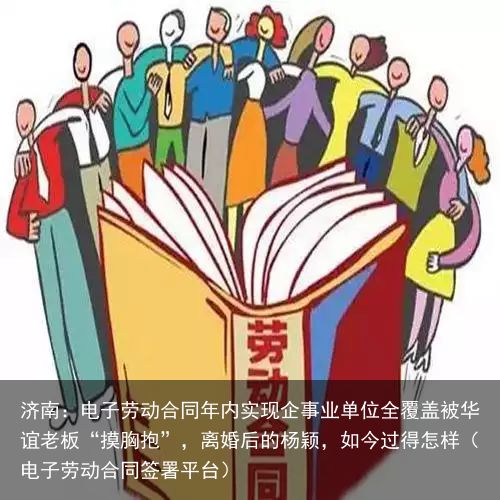 济南：电子劳动合同年内实现企事业单位全覆盖被华谊老板“摸胸抱”，离婚后的杨颖，如今过得怎样（电子劳动合同签署平台）