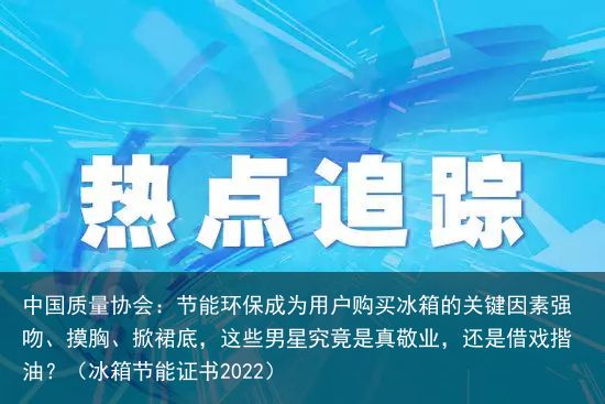 中国质量协会：节能环保成为用户购买冰箱的关键因素强吻、摸胸、掀裙底，这些男星究竟是真敬业，还是借戏揩油？（冰箱节能证书2022）