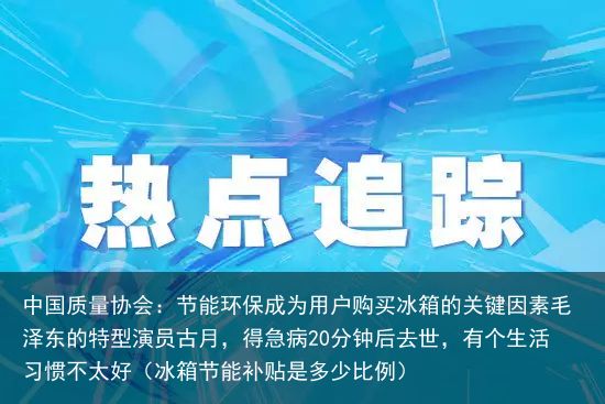 中国质量协会：节能环保成为用户购买冰箱的关键因素毛泽东的特型演员古月，得急病20分钟后去世，有个生活习惯不太好（冰箱节能补贴是多少比例）