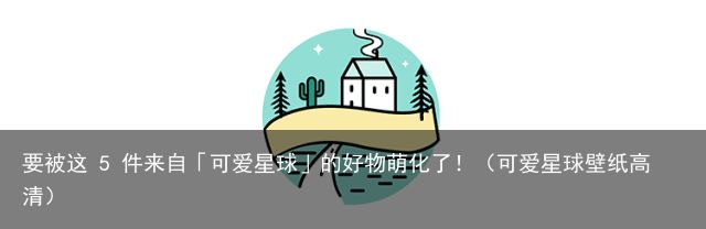 要被这 5 件来自「可爱星球」的好物萌化了！（可爱星球壁纸高清）