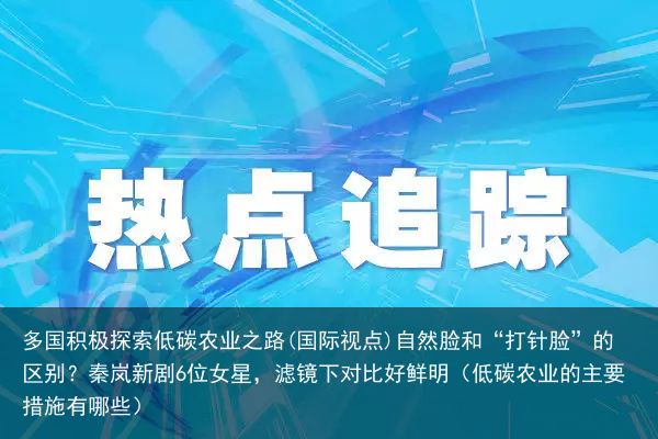 多国积极探索低碳农业之路(国际视点)自然脸和“打针脸”的区别？秦岚新剧6位女星，滤镜下对比好鲜明（低碳农业的主要措施有哪些）