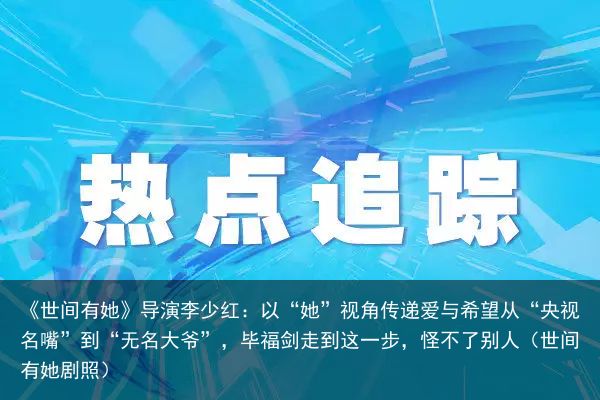 《世间有她》导演李少红：以“她”视角传递爱与希望从“央视名嘴”到“无名大爷”，毕福剑走到这一步，怪不了别人（世间有她剧照）