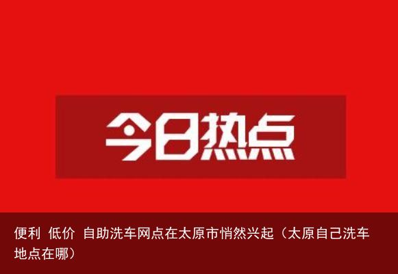 便利 低价 自助洗车网点在太原市悄然兴起（太原自己洗车地点在哪）