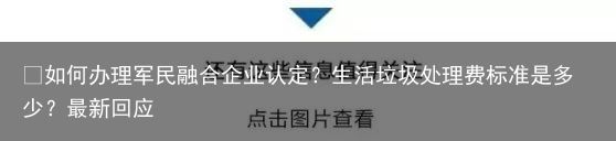 ​如何办理军民融合企业认定？生活垃圾处理费标准是多少？最新回应