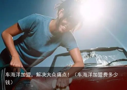 车海洋加盟，解决大众痛点！（车海洋加盟费多少钱）