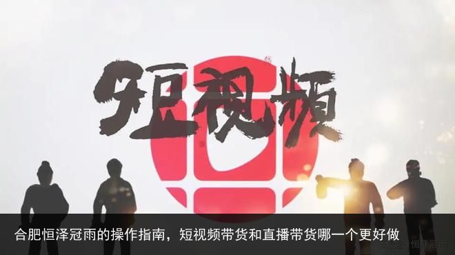 合肥恒泽冠雨的操作指南，短视频带货和直播带货哪一个更好做