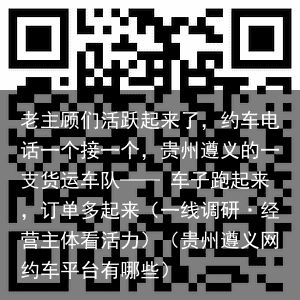 老主顾们活跃起来了，约车电话一个接一个，贵州遵义的一支货运车队—— 车子跑起来，订单多起来（一线调研·经营主体看活力）（贵州遵义网约车平台有哪些）