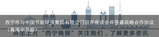 西宁市与中国节能环保集团有限公司召开座谈会并签署战略合作协议（青海中节能）