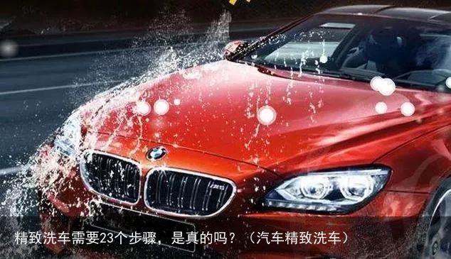 精致洗车需要23个步骤，是真的吗？（汽车精致洗车）