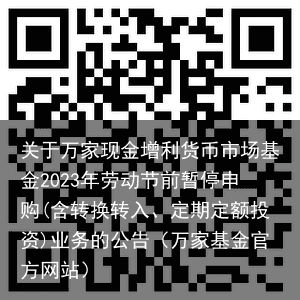 关于万家现金增利货币市场基金2023年劳动节前暂停申购(含转换转入、定期定额投资)业务的公告（万家基金官方网站）