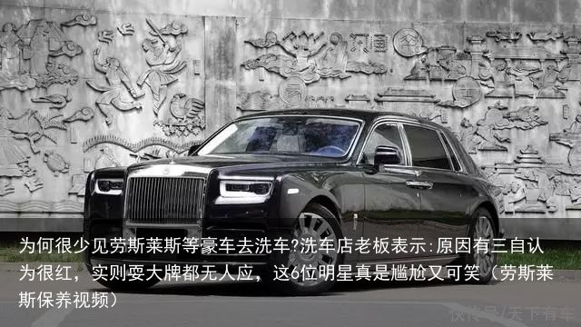 为何很少见劳斯莱斯等豪车去洗车?洗车店老板表示:原因有三自认为很红，实则耍大牌都