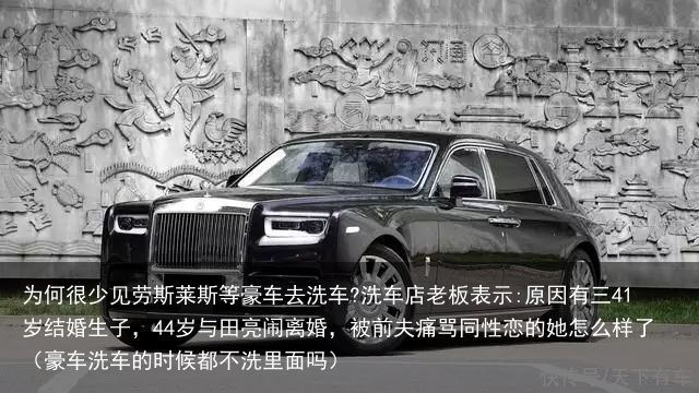 为何很少见劳斯莱斯等豪车去洗车?洗车店老板表示:原因有三41岁结婚生子，44岁与