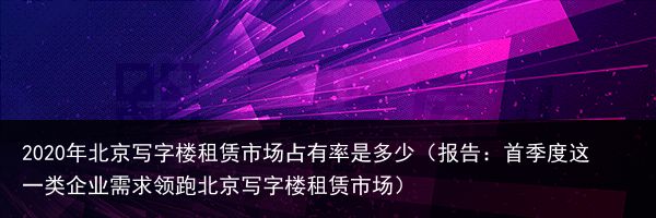 2020年北京写字楼租赁市场占有率是多少（报告：首季度这一类企业需求领跑北京写字楼租赁市场）