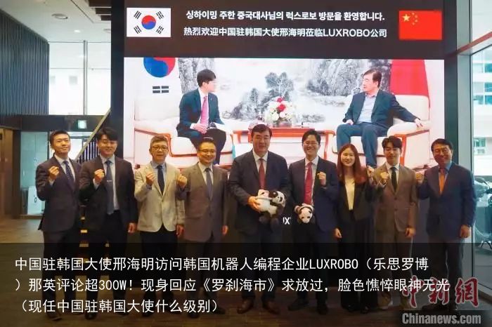 中国驻韩国大使邢海明访问韩国机器人编程企业LUXROBO（乐思罗博）那英评论超300W！现身回应《罗刹海市》求放过，脸色憔悴眼神无光（现任中国驻韩国大使什么级别）