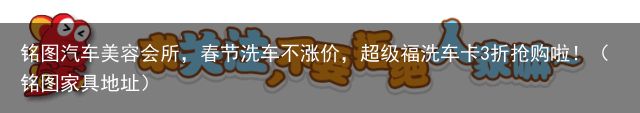 铭图汽车美容会所，春节洗车不涨价，超级福洗车卡3折抢购啦！（铭图家具地址）