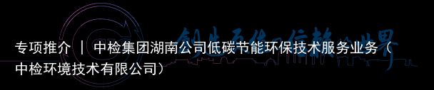 专项推介 | 中检集团湖南公司低碳节能环保技术服务业务（中检环境技术有限公司）