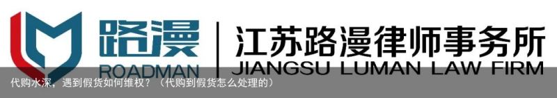 代购水深，遇到假货如何维权？（代购到假货怎么处理的）