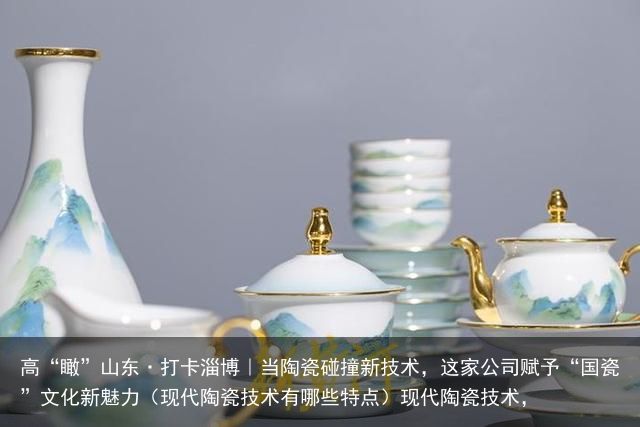 高“瞰”山东·打卡淄博｜当陶瓷碰撞新技术，这家公司赋予“国瓷”文化新魅力（现代陶瓷技术有哪些特点）现代陶瓷技术，