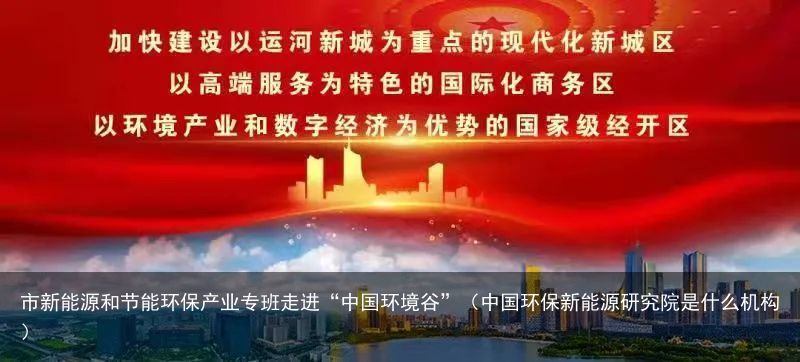 市新能源和节能环保产业专班走进“中国环境谷”（中国环保新能源研究院是什么机构）