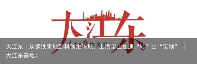 大江东｜从钢铁重地到科创主阵地，上海宝山加速“转”出“宝地”（大江东基地）