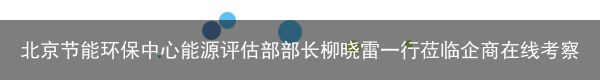 北京节能环保中心能源评估部部长柳晓雷一行莅临企商在线考察调研（北京节能环保促进会会长名单）