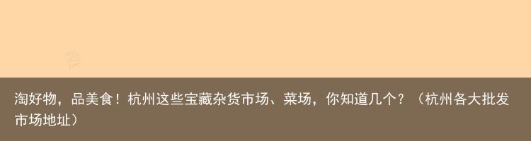 淘好物，品美食！杭州这些宝藏杂货市场、菜场，你知道几个？（杭州各大批发市场地址）
