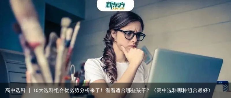 高中选科 | 10大选科组合优劣势分析来了！看看适合哪些孩子？（高中选科哪种组合