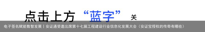 电子签名赋能数智发展丨安证通受邀出席第十七届工程建设行业信息化发展大会（安证宝授权的传奇有哪些）