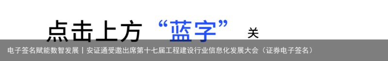 电子签名赋能数智发展丨安证通受邀出席第十七届工程建设行业信息化发展大会（证券电子签名）