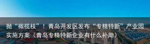 抛“橄榄枝”！青岛开发区发布“专精特新”产业园实施方案（青岛专精特新企业有什么补助）