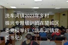 洗车河镇2023年乡村振兴专题培训班在望城区委党校举行（洗车河镇党委书记）