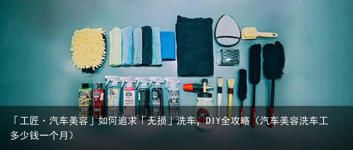 「工匠·汽车美容」如何追求「无损」洗车，DIY全攻略（汽车美容洗车工多少钱一个月