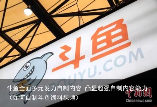 斗鱼全面多元发力自制内容 凸显超强自制内容能力（如何自制斗鱼饲料视频）