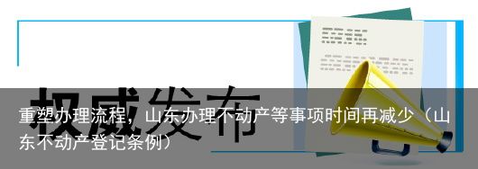 重塑办理流程，山东办理不动产等事项时间再减少（山东不动产登记条例）