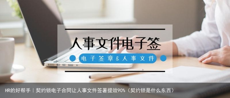 HR的好帮手｜契约锁电子合同让人事文件签署提效90%（契约锁是什么东西）