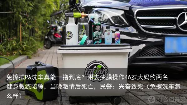 免擦拭PA洗车真能一撸到底？附去油膜操作46岁大妈约两名健身教练陪睡，当晚激情后
