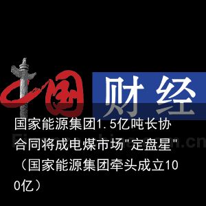 国家能源集团1.5亿吨长协合同将成电煤市场"定盘星"（国家能源集团牵头成立100亿）