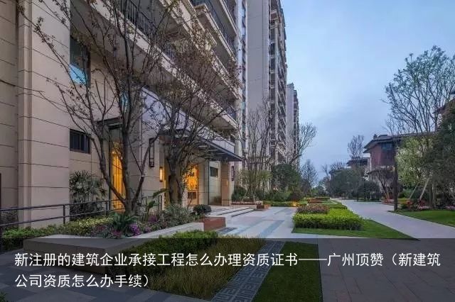 新注册的建筑企业承接工程怎么办理资质证书——广州顶赞（新建筑公司资质怎么办手续）