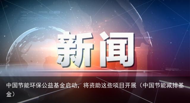 中国节能环保公益基金启动，将资助这些项目开展（中国节能减排基金）