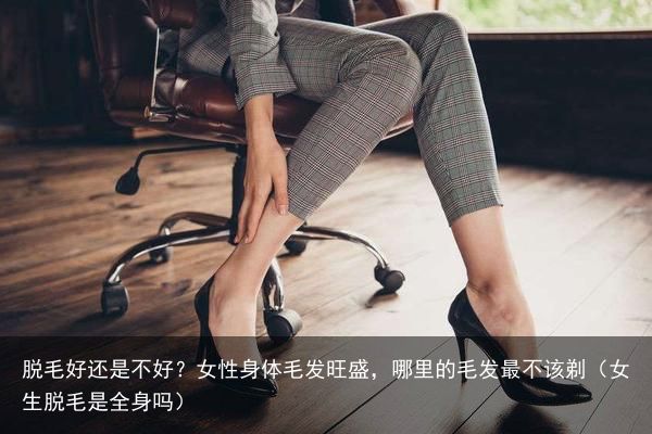 脱毛好还是不好？女性身体毛发旺盛，哪里的毛发最不该剃（女生脱毛是全身吗）